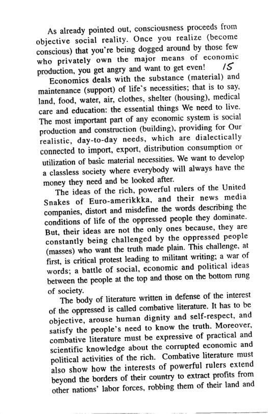 As already pointed out, consciousness proceeds from objective social reality. Once you realize (become conscious) that you’re being dogged around by those few who privately own the major means of economic production, you get angry and want to get even! 5 Economics deals with the substance (material) and maintenance (support) of life’s necessities; that is (o say. land, food, water, air, clothes, shelter (housing), medical care and education: the essential things We need to live. The most important part of any economic system is social production and construction (building), providing for Our realistic, day-to-day needs, which are dialectically connected to import, export, distribution consumption or utilization of basic material necessities. We want to develop a classless society where everybody will always have the money they need and be looked after. The ideas of the rich, powerful rulers of the United Snakes of Euro-amerikkka, and their news media companies, distort and ‘misdefine the words describing the conditions of life of the oppressed people they dominate. But, their ideas are not the only ones because, they are constantly being challenged by the oppressed people (masses) who want the truth made plain. This challenge. at first, s critical protest leading to militant writing; a war of words; a battle of social, economic and political ideas between the people at the top and those on the bottom rung of society. The body of literature written in defense of the interest of the oppressed is called combative literature. It has o be objective, arouse human dignity and self-respect, and satisfy the people’s need to know the truth. Moreover, combative literature must be expressive of practical and scientific knowledge about the corrupted economic and political activities of the rich. Combative literature must also show how the interests of powerful rulers extend beyond the borders of their country to extract profits from other nations’ labor forces, robbing them of their land and